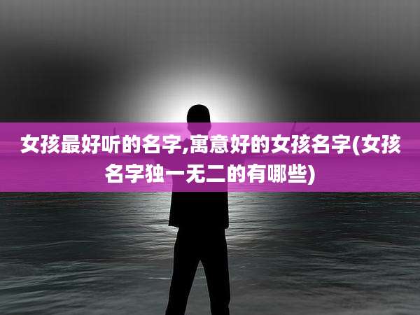 女孩最好听的名字,寓意好的女孩名字(女孩名字独一无二的有哪些)