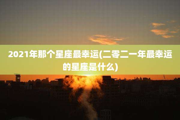 2021年那个星座最幸运(二零二一年最幸运的星座是什么)