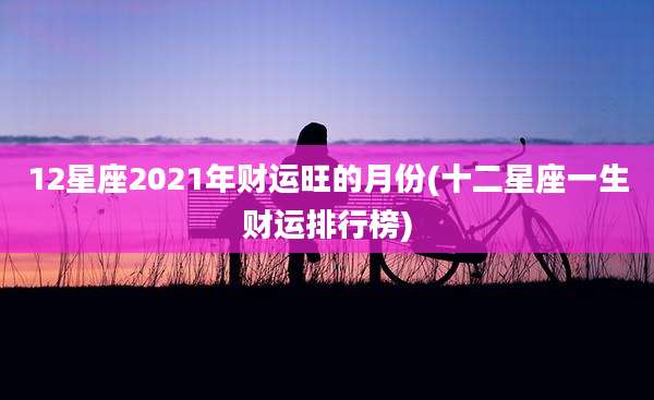 12星座2021年财运旺的月份(十二星座一生财运排行榜)