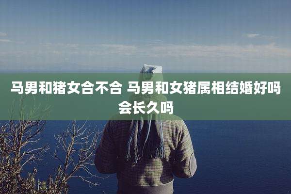 马男和猪女合不合 马男和女猪属相结婚好吗会长久吗
