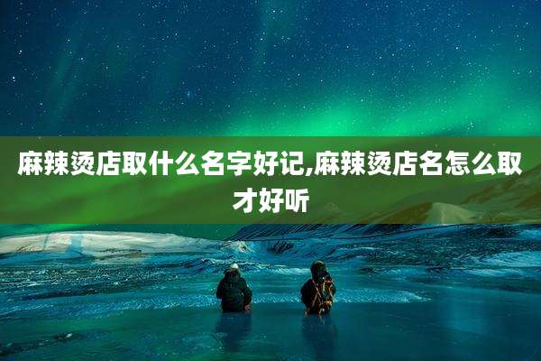 麻辣烫店取什么名字好记,麻辣烫店名怎么取才好听