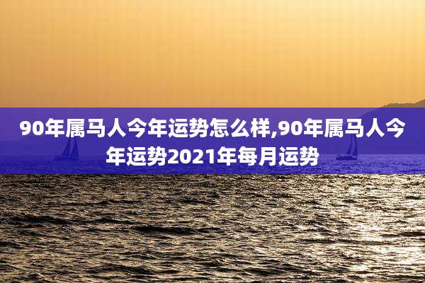 90年属马人今年运势怎么样,90年属马人今年运势2021年每月运势