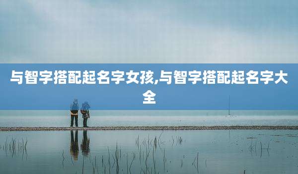 与智字搭配起名字女孩,与智字搭配起名字大全