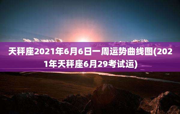 天秤座2021年6月6日一周运势曲线图(2021年天秤座6月29考试运)