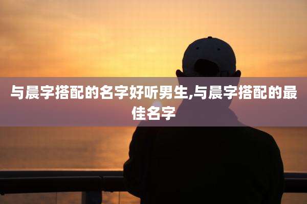 与晨字搭配的名字好听男生,与晨字搭配的最佳名字