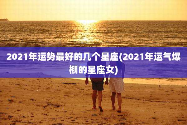 2021年运势最好的几个星座(2021年运气爆棚的星座女)