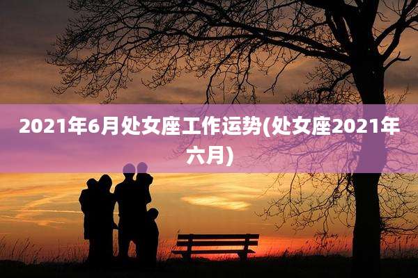 2021年6月处女座工作运势(处女座2021年六月)