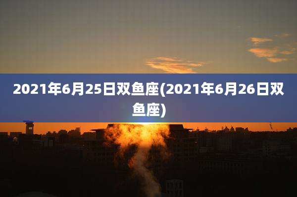 2021年6月25日双鱼座(2021年6月26日双鱼座)