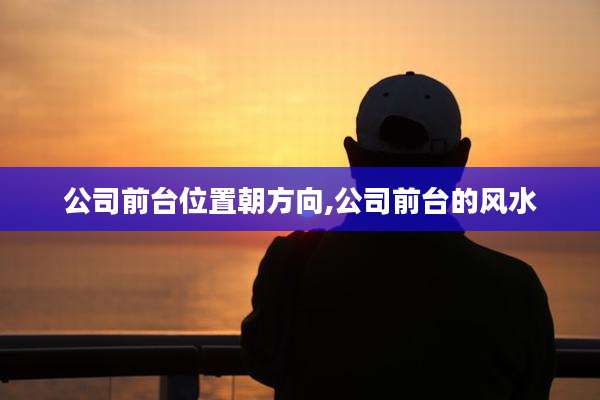 公司前台位置朝方向,公司前台的风水
