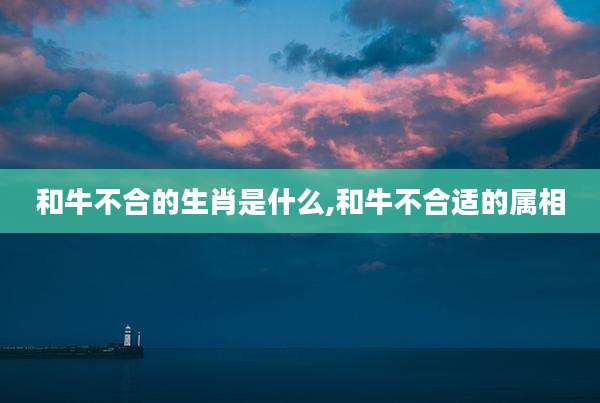 和牛不合的生肖是什么,和牛不合适的属相