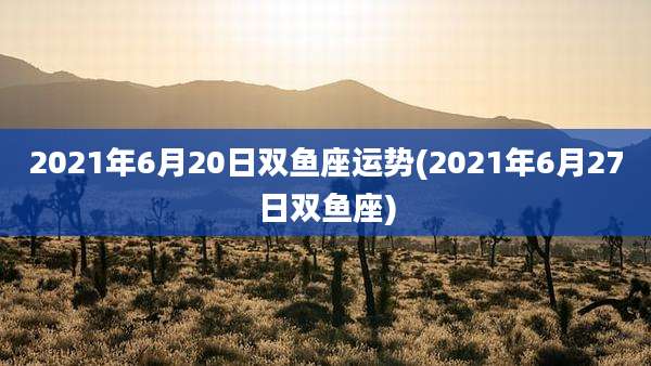 2021年6月20日双鱼座运势(2021年6月27日双鱼座)