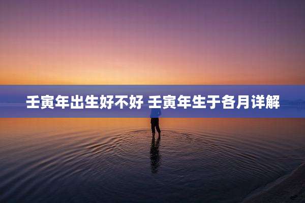 壬寅年出生好不好 壬寅年生于各月详解