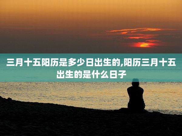 三月十五阳历是多少日出生的,阳历三月十五出生的是什么日子