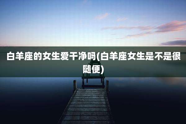 白羊座的女生爱干净吗(白羊座女生是不是很随便)