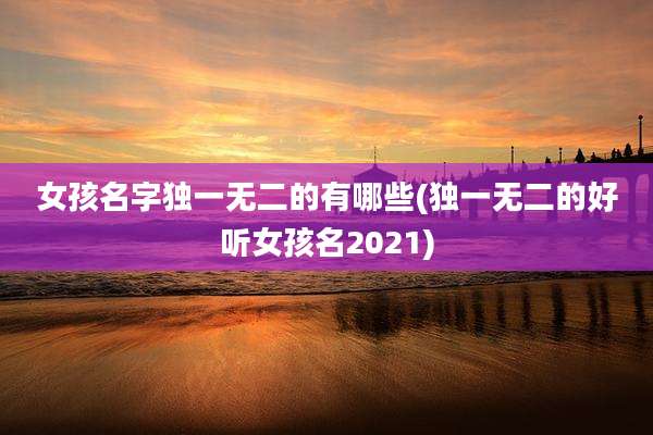 女孩名字独一无二的有哪些(独一无二的好听女孩名2021)