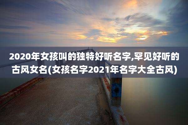 2020年女孩叫的独特好听名字,罕见好听的古风女名(女孩名字2021年名字大全古风)