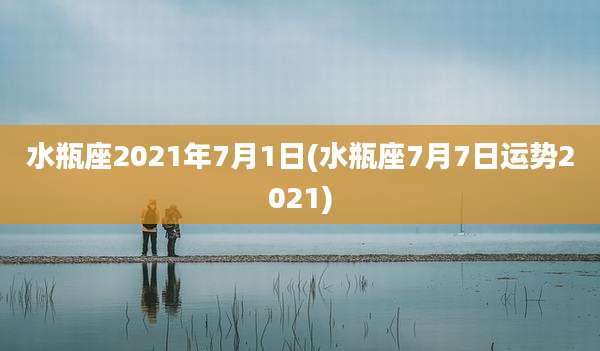 水瓶座2021年7月1日(水瓶座7月7日运势2021)