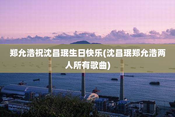 郑允浩祝沈昌珉生日快乐(沈昌珉郑允浩两人所有歌曲)