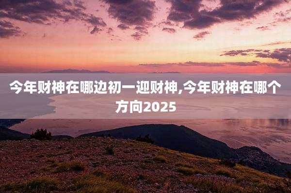 今年财神在哪边初一迎财神,今年财神在哪个方向2025
