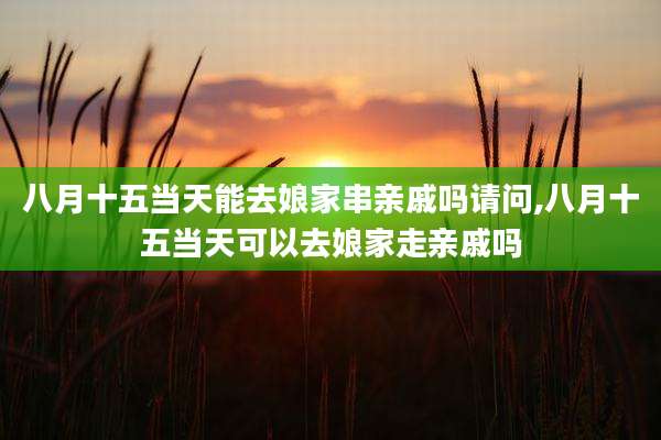 八月十五当天能去娘家串亲戚吗请问,八月十五当天可以去娘家走亲戚吗