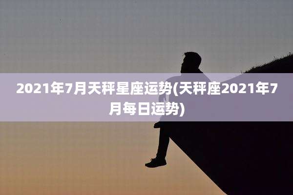 2021年7月天秤星座运势(天秤座2021年7月每日运势)