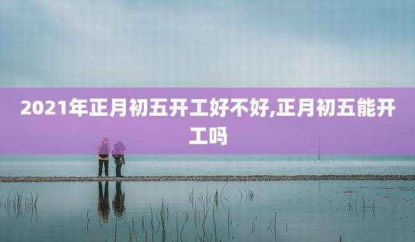 2021年正月初五开工好不好,正月初五能开工吗