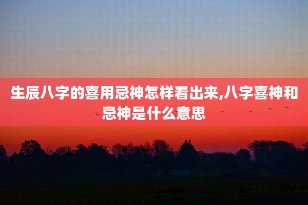生辰八字的喜用忌神怎样看出来,八字喜神和忌神是什么意思