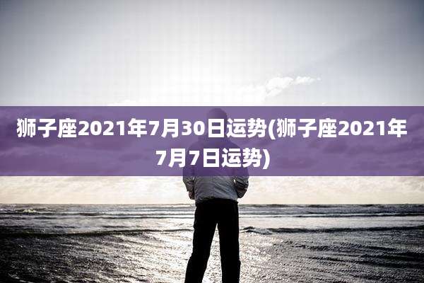 狮子座2021年7月30日运势(狮子座2021年7月7日运势)