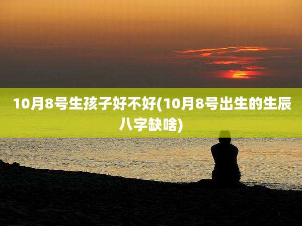 10月8号生孩子好不好(10月8号出生的生辰八字缺啥)