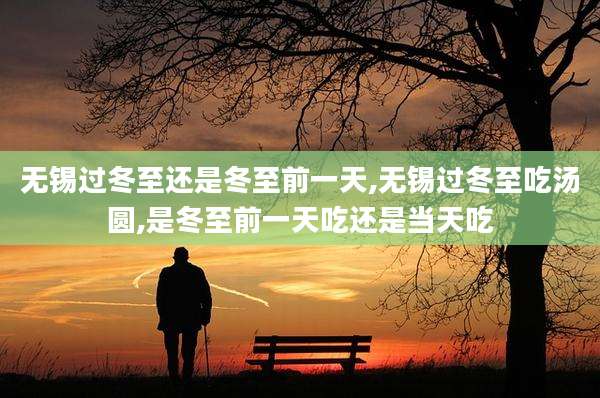 无锡过冬至还是冬至前一天,无锡过冬至吃汤圆,是冬至前一天吃还是当天吃