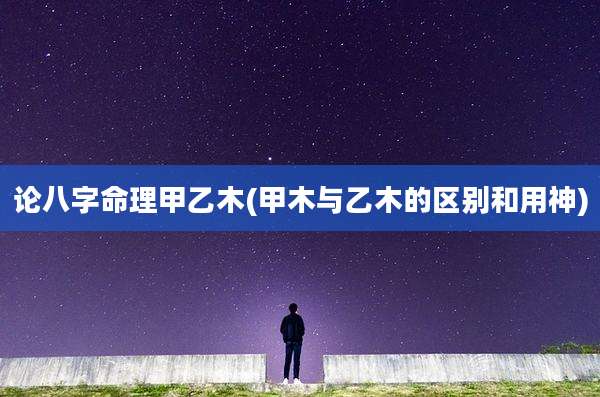 论八字命理甲乙木(甲木与乙木的区别和用神)