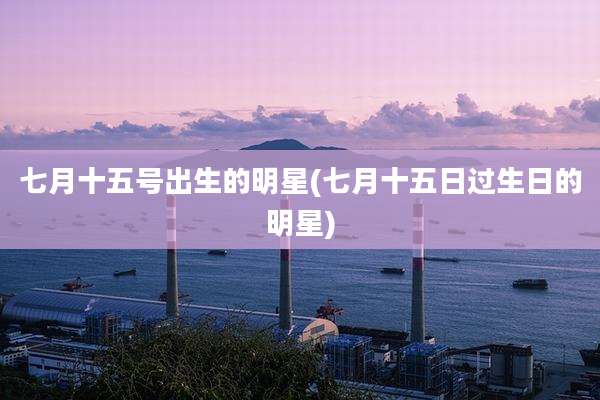 七月十五号出生的明星(七月十五日过生日的明星)