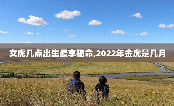 女虎几点出生最享福命,2022年金虎是几月
