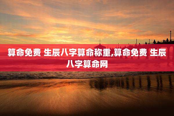 算命免费 生辰八字算命称重,算命免费 生辰八字算命网