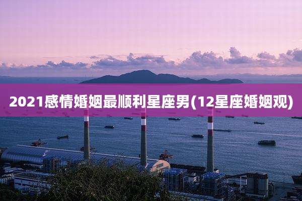 2021感情婚姻最顺利星座男(12星座婚姻观)