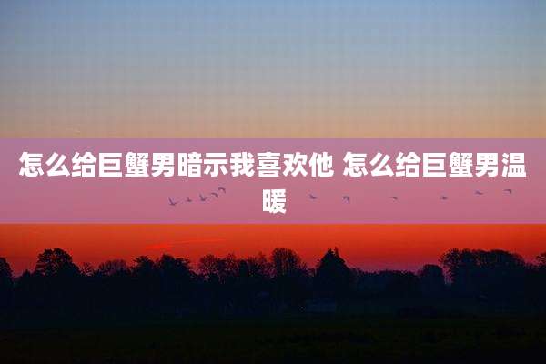 怎么给巨蟹男暗示我喜欢他 怎么给巨蟹男温暖