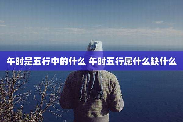 午时是五行中的什么 午时五行属什么缺什么