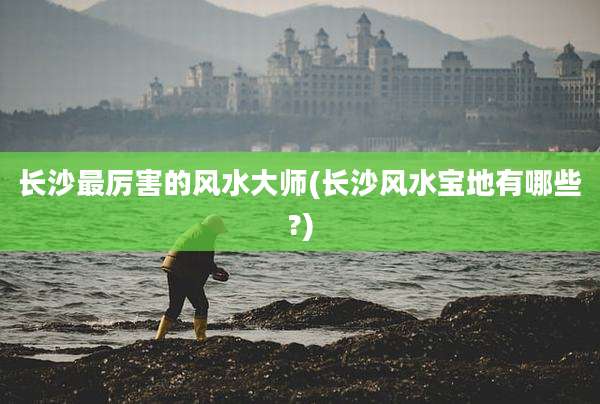 长沙最厉害的风水大师(长沙风水宝地有哪些?)