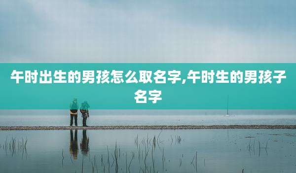 午时出生的男孩怎么取名字,午时生的男孩子名字