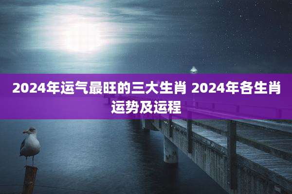 2024年运气最旺的三大生肖 2024年各生肖运势及运程