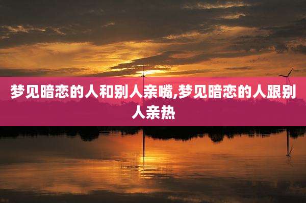 梦见暗恋的人和别人亲嘴,梦见暗恋的人跟别人亲热