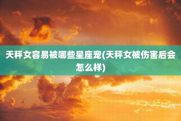 天秤女容易被哪些星座宠(天秤女被伤害后会怎么样)