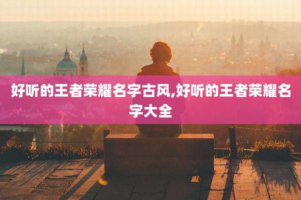好听的王者荣耀名字古风,好听的王者荣耀名字大全