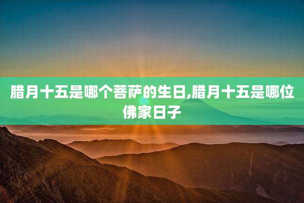 腊月十五是哪个菩萨的生日,腊月十五是哪位佛家日子
