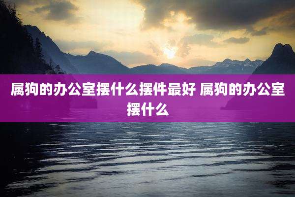 属狗的办公室摆什么摆件最好 属狗的办公室摆什么