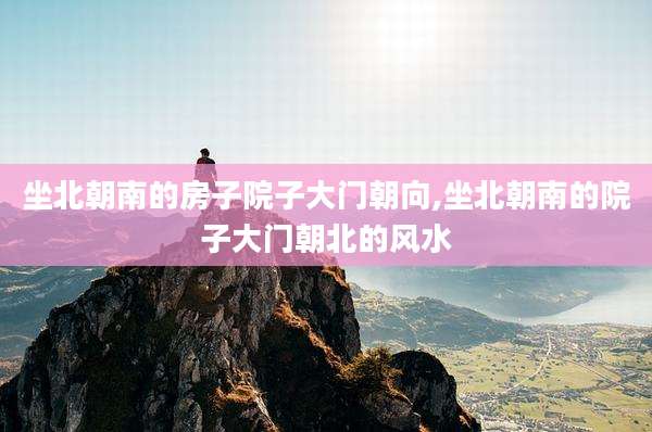 坐北朝南的房子院子大门朝向,坐北朝南的院子大门朝北的风水