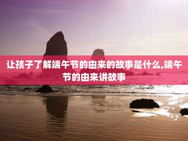 让孩子了解端午节的由来的故事是什么,端午节的由来讲故事