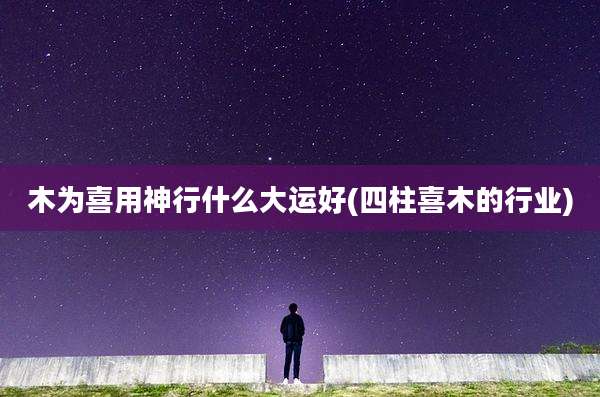 木为喜用神行什么大运好(四柱喜木的行业)