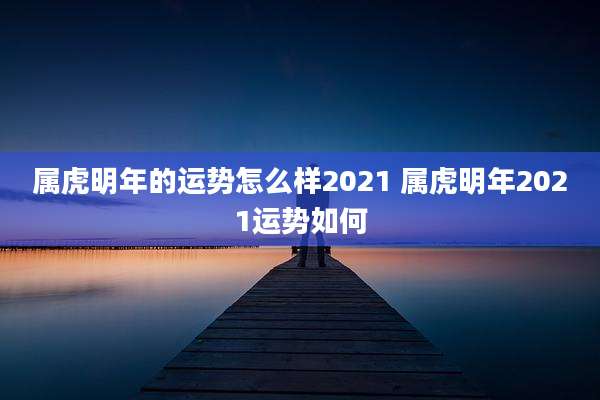 属虎明年的运势怎么样2021 属虎明年2021运势如何