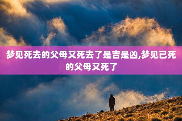梦见死去的父母又死去了是吉是凶,梦见已死的父母又死了